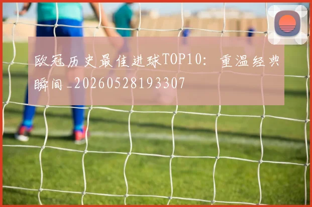 欧冠历史最佳进球TOP10：重温经典瞬间_20260528193307