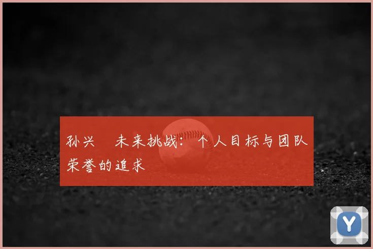 孙兴慜未来挑战:个人目标与团队荣誉的追求