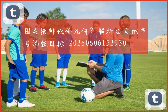 国足换帅代价几何？解析合同细节与执教目标_20260606152930