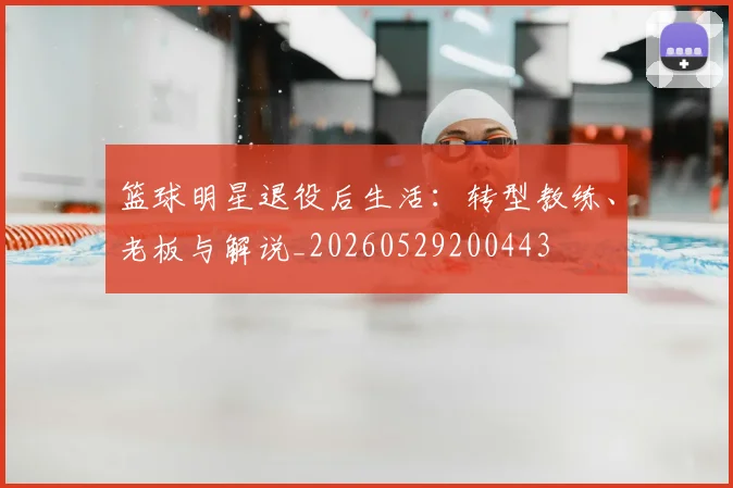 篮球明星退役后生活:转型教练、老板与解说_20260529200443