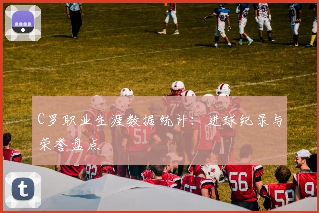 C罗职业生涯数据统计:进球纪录与荣誉盘点