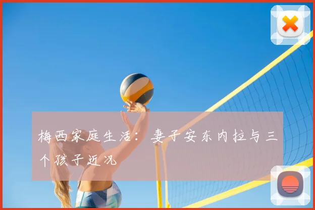 梅西家庭生活:妻子安东内拉与三个孩子近况