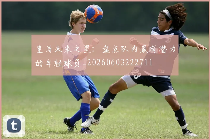 皇马未来之星:盘点队内最有潜力的年轻球员_20260603222711