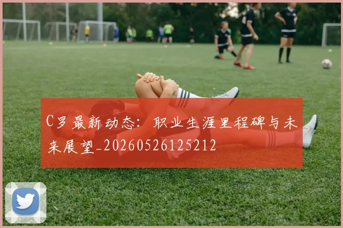 C罗最新动态：职业生涯里程碑与未来展望_20260526125212