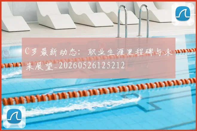 C罗最新动态:职业生涯里程碑与未来展望_20260526125212