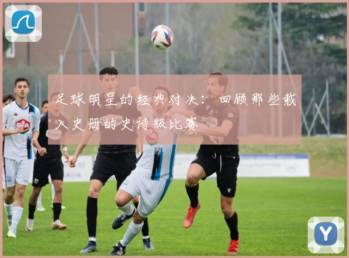 足球明星的经典对决:回顾那些载入史册的史诗级比赛