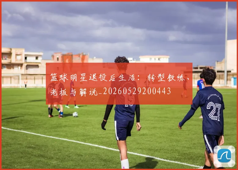 篮球明星退役后生活：转型教练、老板与解说_20260529200443