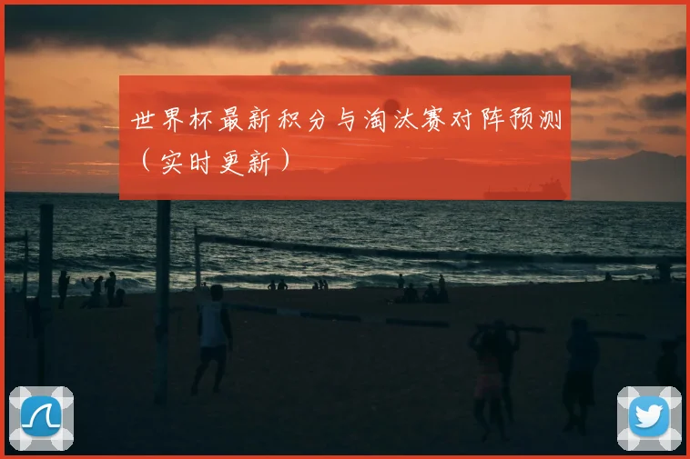 世界杯最新积分与淘汰赛对阵预测(实时更新)