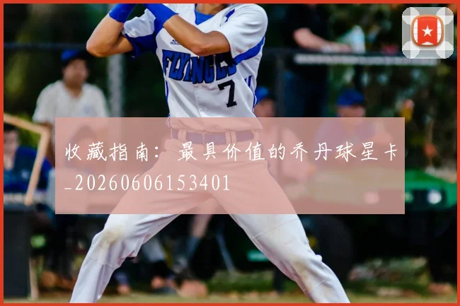 收藏指南:最具价值的乔丹球星卡_20260606153401