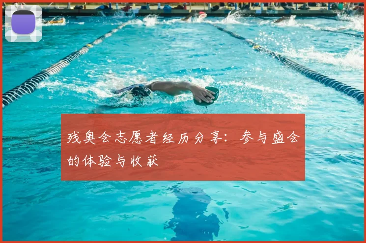 残奥会志愿者经历分享:参与盛会的体验与收获
