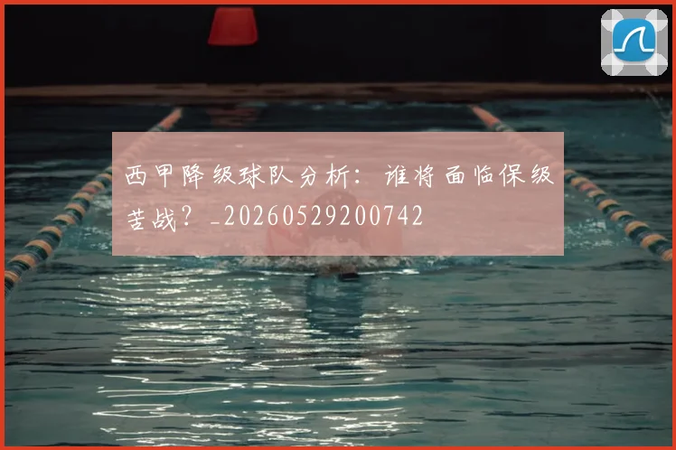 西甲降级球队分析：谁将面临保级苦战？_20260529200742