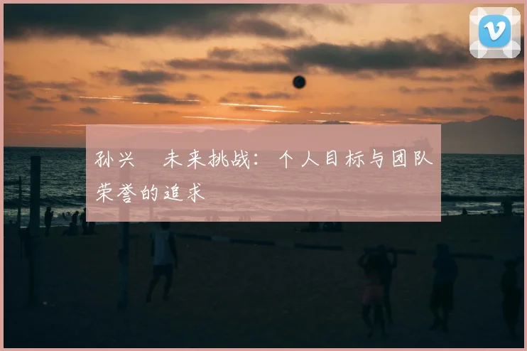 孙兴慜未来挑战：个人目标与团队荣誉的追求