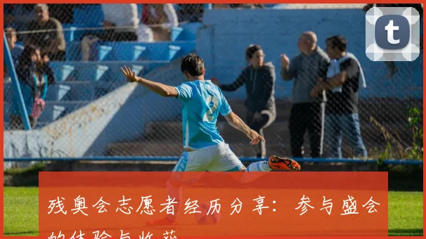 残奥会志愿者经历分享：参与盛会的体验与收获